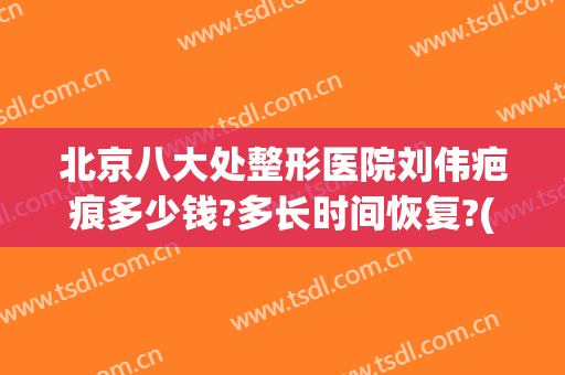 北京八大处整形医院刘伟疤痕多少钱?多长时间恢复?(八大处整形疤痕修复)