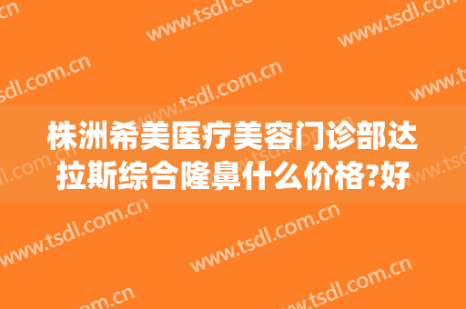 株洲希美医疗美容门诊部达拉斯综合隆鼻什么价格?好不好?(美希医疗整形医院)