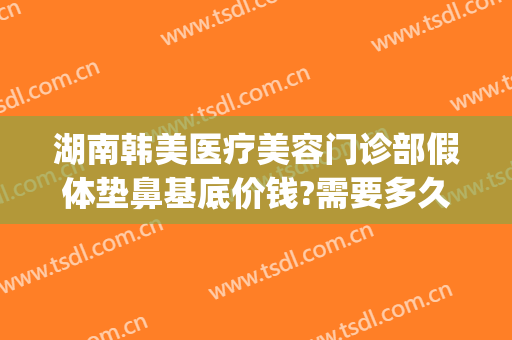 湖南韩美医疗美容门诊部假体垫鼻基底价钱?需要多久恢复?(垫鼻子假体多少钱)