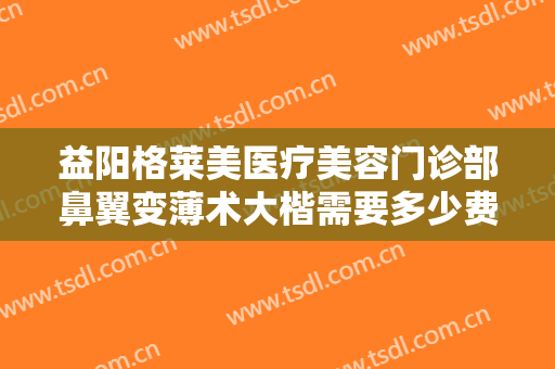 益阳格莱美医疗美容门诊部鼻翼变薄术大楷需要多少费用?需要多久恢复?