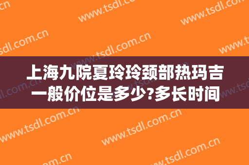 上海九院夏玲玲颈部热玛吉一般价位是多少?多长时间恢复?(上海九院王娟医生热玛吉)
