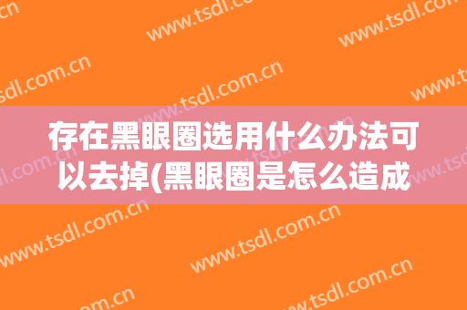 存在黑眼圈选用什么办法可以去掉(黑眼圈是怎么造成的怎么样能去掉)