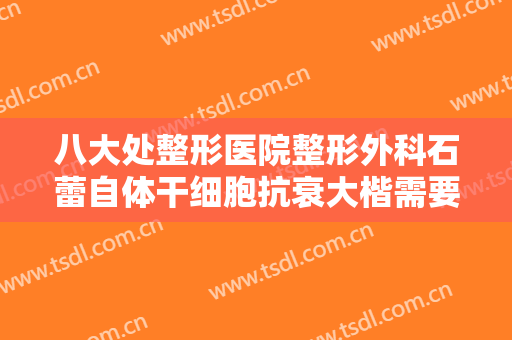 八大处整形医院整形外科石蕾自体干细胞抗衰大楷需要多少钱?可靠吗?