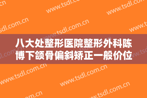 八大处整形医院整形外科陈博下颌骨偏斜矫正一般价位是多少钱?可靠吗?
