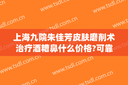 上海九院朱佳芳皮肤磨削术治疗酒糟鼻什么价格?可靠吗?(上海市哪家医院治疗酒糟鼻比较好)