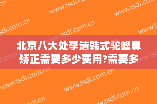 北京八大处李洁韩式驼峰鼻矫正需要多少费用?需要多久恢复?(北京八大处鼻整形医生)