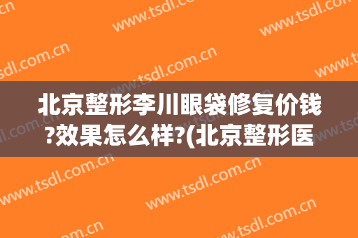 北京整形李川眼袋修复价钱?效果怎么样?(北京整形医院去眼袋多少钱)