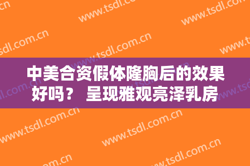 中美合资假体隆胸后的效果好吗？ 呈现雅观亮泽乳房