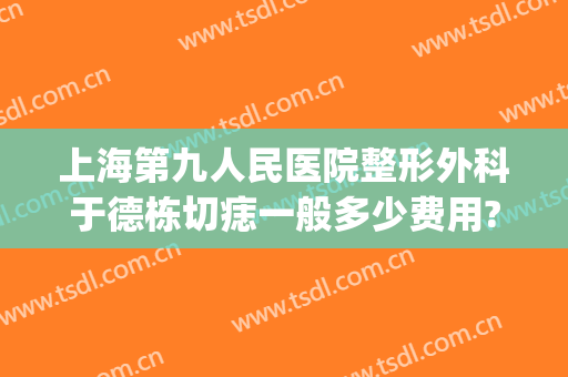 上海第九人民医院整形外科于德栋切痣一般多少费用?可靠吗?(上海九院切痣哪个医生好)