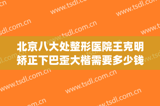 北京八大处整形医院王克明矫正下巴歪大楷需要多少钱?可靠吗?(八大处歪鼻矫正费用)
