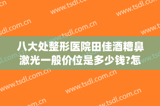 八大处整形医院田佳酒糟鼻激光一般价位是多少钱?怎么样?(激光治酒糟鼻要多少钱)