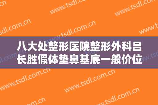 八大处整形医院整形外科吕长胜假体垫鼻基底一般价位是多少?贵不贵?
