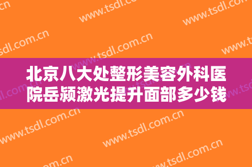 北京八大处整形美容外科医院岳颍激光提升面部多少钱?好不好?