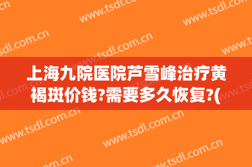 上海九院医院芦雪峰治疗黄褐斑价钱?需要多久恢复?(上海九院治疗黄褐斑怎么样)