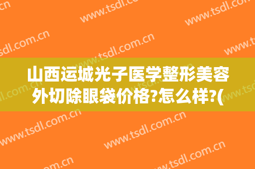 山西运城光子医学整形美容外切除眼袋价格?怎么样?(运城光子整形医院地址)