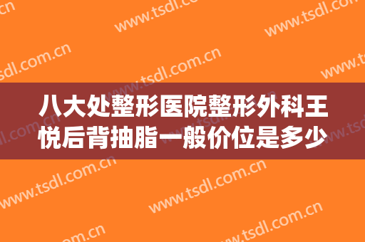 八大处整形医院整形外科王悦后背抽脂一般价位是多少钱?可靠吗?(北京八大处整形吸脂多少钱)