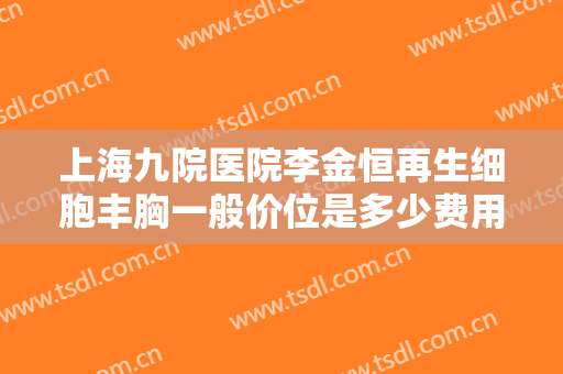 上海九院医院李金恒再生细胞丰胸一般价位是多少费用?需要多久恢复?