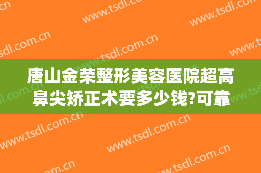 唐山金荣整形美容医院超高鼻尖矫正术要多少钱?可靠吗?(唐山金荣整形学校)