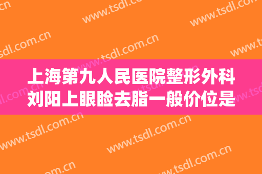 上海第九人民医院整形外科刘阳上眼睑去脂一般价位是多少?可靠吗?(上海第九人民医院面部吸脂价格)