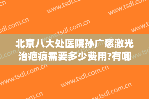 北京八大处医院孙广慈激光治疤痕需要多少费用?有哪些优势?(北京激光祛疤最好的医院)