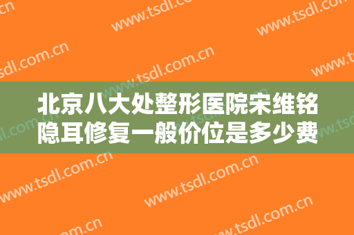 北京八大处整形医院宋维铭隐耳修复一般价位是多少费用?好不好?