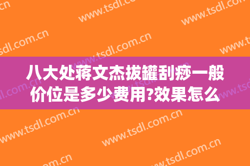八大处蒋文杰拔罐刮痧一般价位是多少费用?效果怎么样?(医院刮痧拔罐多少钱)