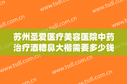 苏州圣爱医疗美容医院中药治疗酒糟鼻大楷需要多少钱?有哪些优势?(医美能治酒糟鼻吗)