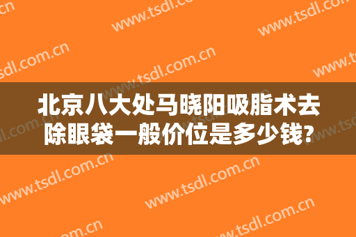 北京八大处马晓阳吸脂术去除眼袋一般价位是多少钱?怎么样?