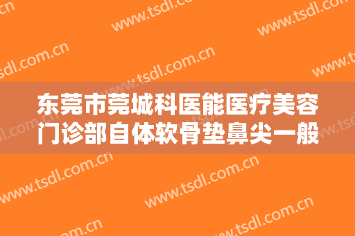东莞市莞城科医能医疗美容门诊部自体软骨垫鼻尖一般价位是多少费用?有哪些优势?