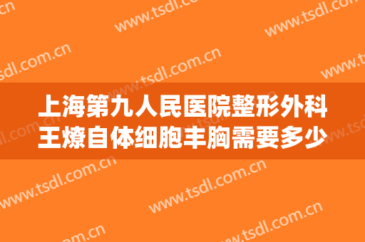 上海第九人民医院整形外科王燎自体细胞丰胸需要多少费用?怎么样?(上海第九人民医院自体脂肪丰胸)