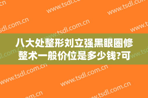 八大处整形刘立强黑眼圈修整术一般价位是多少钱?可靠吗?(八大处美容医院刘立强)