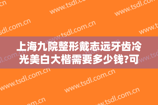 上海九院整形戴志远牙齿冷光美白大楷需要多少钱?可靠吗?