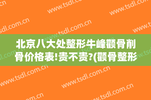 北京八大处整形牛峰颧骨削骨价格表!贵不贵?(颧骨整形价钱)