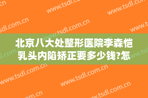 北京八大处整形医院李森恺乳头内陷矫正要多少钱?怎么样?(北京三甲医院)