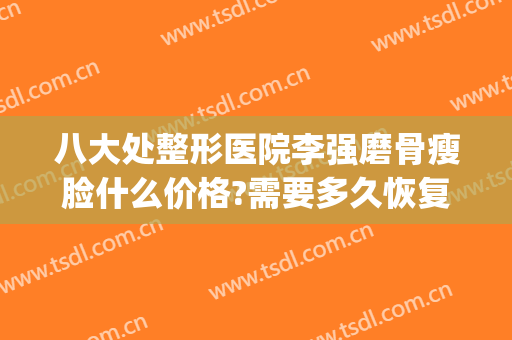 八大处整形医院李强磨骨瘦脸什么价格?需要多久恢复?(整骨瘦脸多少钱)