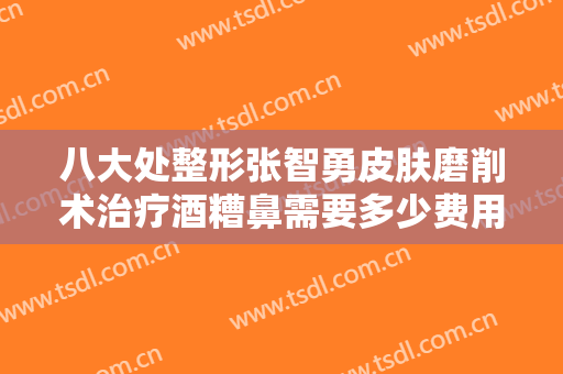 八大处整形张智勇皮肤磨削术治疗酒糟鼻需要多少费用?靠谱吗?