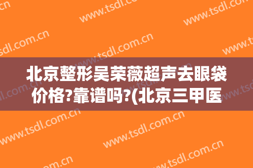 北京整形吴荣薇超声去眼袋价格?靠谱吗?(北京三甲医院祛眼袋价格)