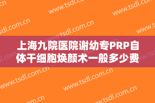 上海九院医院谢幼专PRP自体干细胞焕颜术一般多少费用?贵不贵?