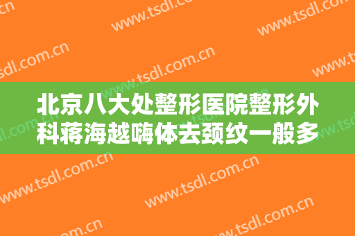 北京八大处整形医院整形外科蒋海越嗨体去颈纹一般多少费用?有哪些优势?