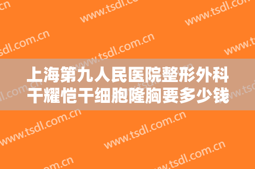 上海第九人民医院整形外科干耀恺干细胞隆胸要多少钱?怎么样?