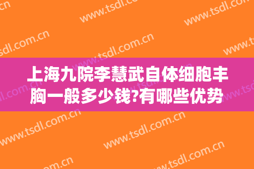 上海九院李慧武自体细胞丰胸一般多少钱?有哪些优势?(上海九院自体脂肪丰胸)