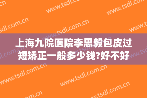 上海九院医院李思毅包皮过短矫正一般多少钱?好不好?(上海九院整形医院医生)
