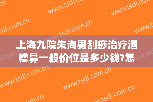 上海九院朱海男刮痧治疗酒糟鼻一般价位是多少钱?怎么样?(南京皮研所治疗酒糟鼻的医生)
