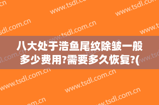 八大处于浩鱼尾纹除皱一般多少费用?需要多久恢复?(鱼尾纹除皱需要多少钱)