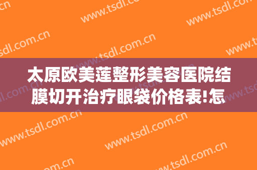 太原欧美莲整形美容医院结膜切开治疗眼袋价格表!怎么样?(太原消除眼袋整形美容医院)