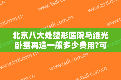 北京八大处整形医院马继光卧蚕再造一般多少费用?可靠吗?