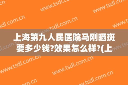 上海第九人民医院马刚晒斑要多少钱?效果怎么样?(上海第九人民医院去斑贵吗)