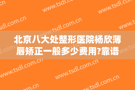北京八大处整形医院杨欣薄唇矫正一般多少费用?靠谱吗?(北京下巴整形最好的医生)