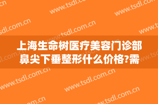 上海生命树医疗美容门诊部鼻尖下垂整形什么价格?需要多久恢复?(上海生命树整形医院)