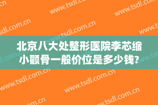 北京八大处整形医院李芯缩小颧骨一般价位是多少钱?贵不贵?(北大医院整形科价目表)